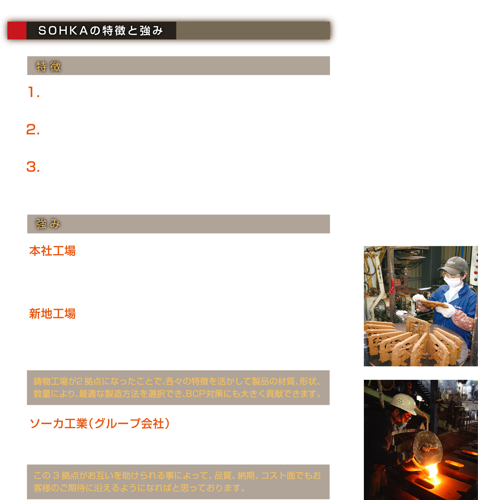 Power of Company SOHKAの特徴と強み｜特徴1.お客様のニーズに細やかに、そして柔軟に対応できる工場を目指しています。2.シェル工場を発端としており、油圧式バブル等、複雑な中子形状の鋳物の生産を得意としています。3.鋳物は職人の世界とよく言いますが、教育訓練を繰り返し職人技の継承に努めています。同時に職人技の標準化を積極的に進めています。｜強み 本社工場 昔ながらの「鋳物屋さん」らしく手作り感が強く、鋳物師の資格を持つ若い職人さんが多く在籍しています。溶解炉は600kgと小ぶりでその分小回りが効き、多材質、小ロットに対応できます。新地工場 最新設備を揃え、少人化を図り環境に配慮した工場になっており、量産品にもスムーズに対応ができ、製造データのデジタル化により様々なデータの1元管理が可能になり、トレーサビリティの面でもお客様に安心して頂けます。鋳物工場が2拠点になったことで、各々の特徴を活かして製品の材質、形状、数量により、最適な製造方法を選択でき、BCP対策にも大きく貢献できます。ソーカ工業（グループ会社） 中子専門工場となっており、本社工場、新地工場向けの中子を製造し、納期対応に大きく貢献しています。この3拠点がお互いを助けられる事によって、品質、納期、コスト面でもお客様のご期待に沿えるようになればと思っております。