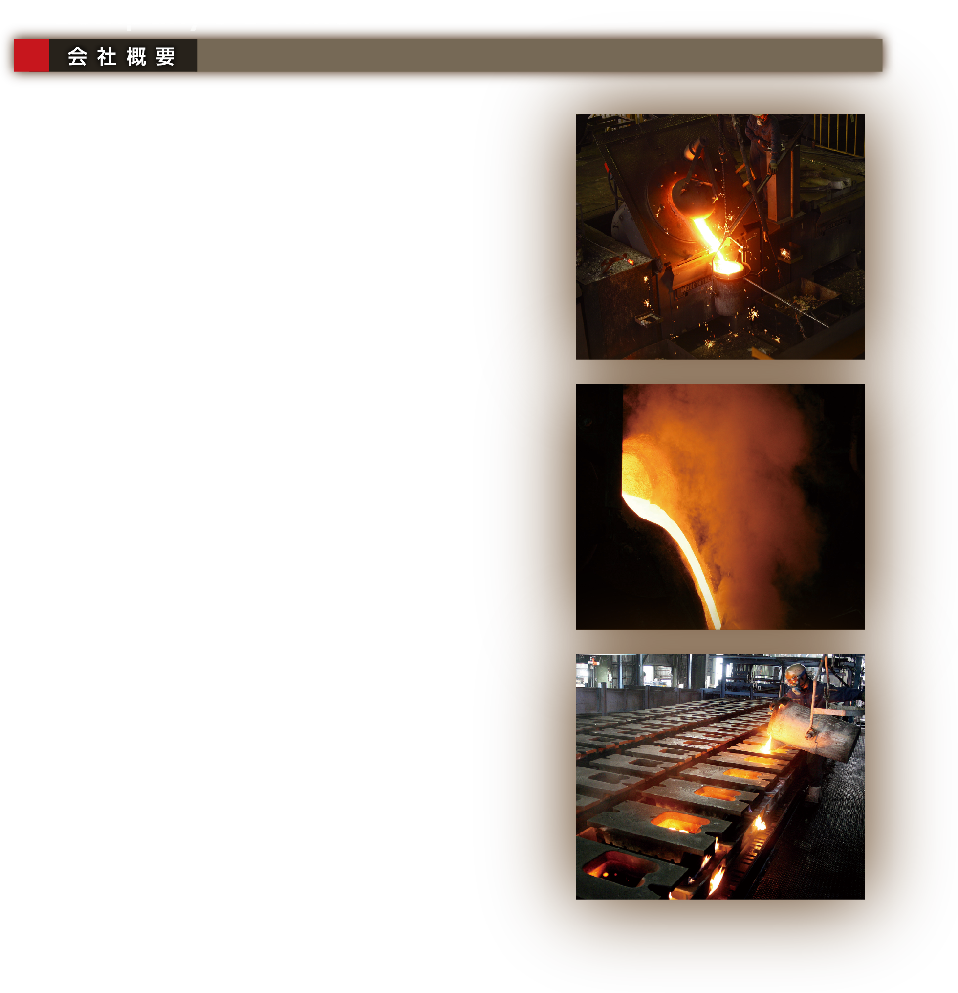 Company’s Outline 会社概要｜会社名 株式会社ソーカ　会社役員 代表取締役／松田　國俊 専務取締役／松田　芳晃 取締役／松田　清美 取締役／松田　尚明　所在地 本社・工場／〒994-0103 山形県天童市大字川原子4700番地 TEL. 023-658-2150(代)　FAX. 023-586-2051　新地工場／〒979-2706 福島県相馬郡新地町杉目字飯樋4番地2 TEL. 0244-26-5443 FAX. 0244-26-5444　(有)ソーカ工業／〒960-0809 福島県伊達郡霊山町下小国繕木35-1 TEL. 024-586-3525 FAX. 024-586-3524　資本金2,000万円　敷地面積 本社・工場：11,192.74㎡（3,392.0坪）新地工場：32,260㎡（9776坪）(有)ソーカ工業：2,952.71㎡（894.7坪）　社員数 男性：55名・女性：42名 計97名（2023年10月現在）　生産能力 800t（製品重量）／月（2023年9月現在）　取扱品目 普通鋳鉄・特殊合金鋳鉄・球状黒鉛鋳鉄 アルミ材・機械加工品・シェル造形品 金型・木型　資格保有者 1級鋳造技能士=4名 2級鋳造技能士=9名（2023年9月現在）